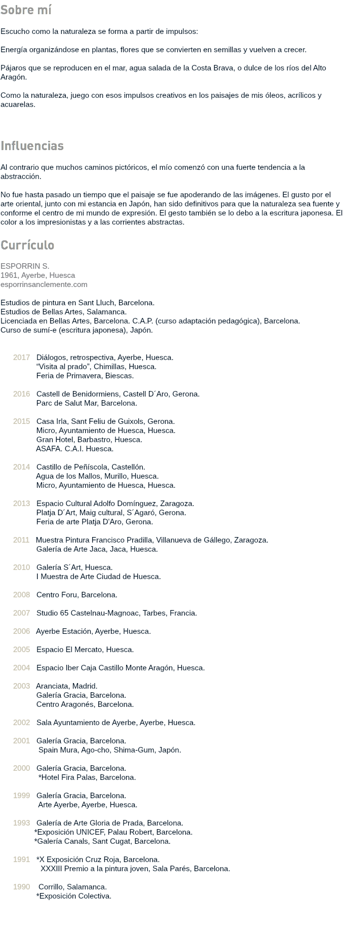 Sobre mí Escucho como la naturaleza se forma a partir de impulsos: Energía organizándose en plantas, flores que se convierten en semillas y vuelven a crecer. Pájaros que se reproducen en el mar, agua salada de la Costa Brava, o dulce de los ríos del Alto Aragón. Como la naturaleza, juego con esos impulsos creativos en los paisajes de mis óleos, acrílicos y acuarelas. Influencias Al contrario que muchos caminos pictóricos, el mío comenzó con una fuerte tendencia a la abstracción. No fue hasta pasado un tiempo que el paisaje se fue apoderando de las imágenes. El gusto por el arte oriental, junto con mi estancia en Japón, han sido definitivos para que la naturaleza sea fuente y conforme el centro de mi mundo de expresión. El gesto también se lo debo a la escritura japonesa. El color a los impresionistas y a las corrientes abstractas. Currículo ESPORRIN S. 1961, Ayerbe, Huesca esporrinsanclemente.com Estudios de pintura en Sant Lluch, Barcelona. Estudios de Bellas Artes, Salamanca. Licenciada en Bellas Artes, Barcelona. C.A.P. (curso adaptación pedagógica), Barcelona. Curso de sumí-e (escritura japonesa), Japón. 2017 Diálogos, retrospectiva, Ayerbe, Huesca. “Visita al prado”, Chimillas, Huesca. Feria de Primavera, Biescas. 2016 Castell de Benidormiens, Castell D´Aro, Gerona. Parc de Salut Mar, Barcelona. 2015 Casa Irla, Sant Feliu de Guixols, Gerona. Micro, Ayuntamiento de Huesca, Huesca. Gran Hotel, Barbastro, Huesca. ASAFA. C.A.I. Huesca. 2014 Castillo de Peñíscola, Castellón. Agua de los Mallos, Murillo, Huesca. Micro, Ayuntamiento de Huesca, Huesca. 2013 Espacio Cultural Adolfo Domínguez, Zaragoza. Platja D´Art, Maig cultural, S´Agaró, Gerona. Feria de arte Platja D'Aro, Gerona. 2011 Muestra Pintura Francisco Pradilla, Villanueva de Gállego, Zaragoza. Galería de Arte Jaca, Jaca, Huesca. 2010 Galería S´Art, Huesca. I Muestra de Arte Ciudad de Huesca. 2008 Centro Foru, Barcelona. 2007 Studio 65 Castelnau-Magnoac, Tarbes, Francia. 2006 Ayerbe Estación, Ayerbe, Huesca. 2005 Espacio El Mercato, Huesca. 2004 Espacio Iber Caja Castillo Monte Aragón, Huesca. 2003 Aranciata, Madrid. Galería Gracia, Barcelona. Centro Aragonés, Barcelona. 2002 Sala Ayuntamiento de Ayerbe, Ayerbe, Huesca. 2001 Galería Gracia, Barcelona. Spain Mura, Ago-cho, Shima-Gum, Japón. 2000 Galería Gracia, Barcelona. *Hotel Fira Palas, Barcelona. 1999 Galería Gracia, Barcelona. Arte Ayerbe, Ayerbe, Huesca. 1993 Galería de Arte Gloria de Prada, Barcelona. *Exposición UNICEF, Palau Robert, Barcelona. *Galería Canals, Sant Cugat, Barcelona. 1991 *X Exposición Cruz Roja, Barcelona. XXXIII Premio a la pintura joven, Sala Parés, Barcelona. 1990 Corrillo, Salamanca. *Exposición Colectiva. 