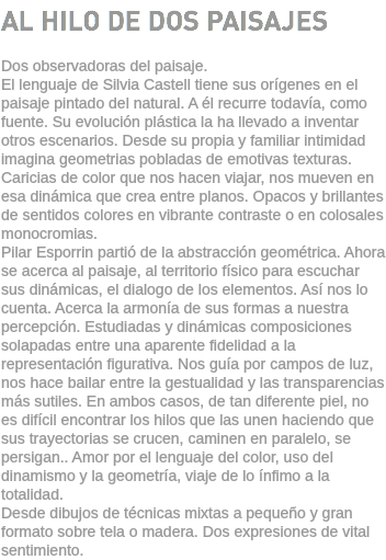 AL HILO DE DOS PAISAJES Dos observadoras del paisaje. El lenguaje de Silvia Castell tiene sus orígenes en el paisaje pintado del natural. A él recurre todavía, como fuente. Su evolución plástica la ha llevado a inventar otros escenarios. Desde su propia y familiar intimidad imagina geometrias pobladas de emotivas texturas. Caricias de color que nos hacen viajar, nos mueven en esa dinámica que crea entre planos. Opacos y brillantes de sentidos colores en vibrante contraste o en colosales monocromias. Pilar Esporrin partió de la abstracción geométrica. Ahora se acerca al paisaje, al territorio físico para escuchar sus dinámicas, el dialogo de los elementos. Así nos lo cuenta. Acerca la armonía de sus formas a nuestra percepción. Estudiadas y dinámicas composiciones solapadas entre una aparente fidelidad a la representación figurativa. Nos guía por campos de luz, nos hace bailar entre la gestualidad y las transparencias más sutiles. En ambos casos, de tan diferente piel, no es difícil encontrar los hilos que las unen haciendo que sus trayectorias se crucen, caminen en paralelo, se persigan.. Amor por el lenguaje del color, uso del dinamismo y la geometría, viaje de lo ínfimo a la totalidad. Desde dibujos de técnicas mixtas a pequeño y gran formato sobre tela o madera. Dos expresiones de vital sentimiento.