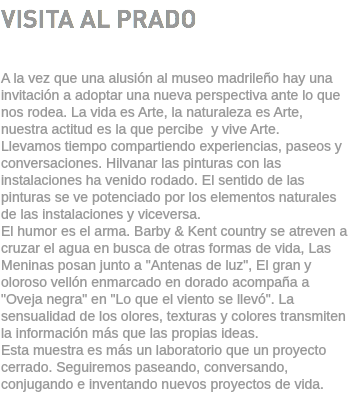 VISITA AL PRADO A la vez que una alusión al museo madrileño hay una invitación a adoptar una nueva perspectiva ante lo que nos rodea. La vida es Arte, la naturaleza es Arte, nuestra actitud es la que percibe y vive Arte. Llevamos tiempo compartiendo experiencias, paseos y conversaciones. Hilvanar las pinturas con las instalaciones ha venido rodado. El sentido de las pinturas se ve potenciado por los elementos naturales de las instalaciones y viceversa. El humor es el arma. Barby & Kent country se atreven a cruzar el agua en busca de otras formas de vida, Las Meninas posan junto a "Antenas de luz", El gran y oloroso vellón enmarcado en dorado acompaña a "Oveja negra" en "Lo que el viento se llevó". La sensualidad de los olores, texturas y colores transmiten la información más que las propias ideas. Esta muestra es más un laboratorio que un proyecto cerrado. Seguiremos paseando, conversando, conjugando e inventando nuevos proyectos de vida.