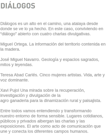 DIÁLOGOS Diálogos es un alto en el camino, una atalaya desde donde se ve lo ya hecho. En este caso, conviviendo en “diálogo” abierto con cuatro charlas divulgativas. Miguel Ortega. La información del territorio contenida en la madera. José Miguel Navarro. Geología y espacios sagrados, mitos y leyendas. Teresa Abad Carlés. Cinco mujeres artistas. Vida, arte y voz dominante. Xavi Pujol Una mirada sobre la recuperación, investigación y divulgación de la agro ganaderia para la dinamización rural y paisajista. Entre todos vamos entendiendo y transformando nuestro entorno de forma sensible. Lugares cotidianos, públicos y privados albergan las charlas y las exposiciones. El arte como acto de comunicación que une y conecta los diferentes campos humanos.