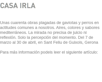 CASA IRLA Unas cuarenta obras plagadas de gaviotas y perros en actitudes comunes a nosotros. Aires, colores y sabores mediterráneos. La mirada no precisa de juicio ni reflexión. Solo la percepción del momento. Del 7 de marzo al 30 de abril, en Sant Feliu de Guixols, Gerona Para más información podeis leer el siguiente artículo: 
