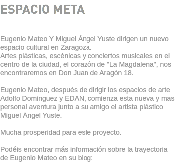 ESPACIO META Eugenio Mateo Y Miguel Ángel Yuste dirigen un nuevo espacio cultural en Zaragoza. Artes plásticas, escénicas y conciertos musicales en el centro de la ciudad, el corazón de "La Magdalena", nos encontraremos en Don Juan de Aragón 18. Eugenio Mateo, después de dirigir los espacios de arte Adolfo Dominguez y EDAN, comienza esta nueva y mas personal aventura junto a su amigo el artista plástico Miguel Ángel Yuste. Mucha prosperidad para este proyecto. Podéis encontrar más información sobre la trayectoria de Eugenio Mateo en su blog: 