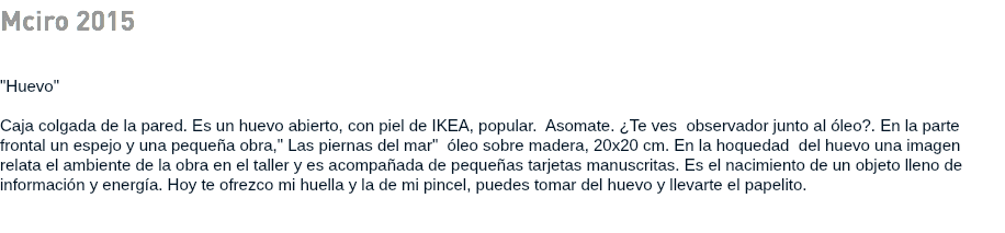 Mciro 2015 "Huevo" Caja colgada de la pared. Es un huevo abierto, con piel de IKEA, popular. Asomate. ¿Te ves observador junto al óleo?. En la parte frontal un espejo y una pequeña obra," Las piernas del mar" óleo sobre madera, 20x20 cm. En la hoquedad del huevo una imagen relata el ambiente de la obra en el taller y es acompañada de pequeñas tarjetas manuscritas. Es el nacimiento de un objeto lleno de información y energía. Hoy te ofrezco mi huella y la de mi pincel, puedes tomar del huevo y llevarte el papelito. 